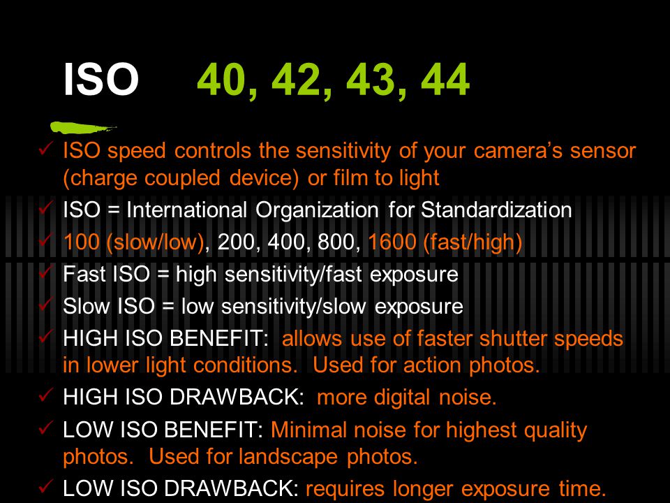ISO40, 42, 43, 44 ISO speed controls the sensitivity of your camera’s sensor (charge coupled device) or film to light ISO = International Organization for Standardization 100 (slow/low), 200, 400, 800, 1600 (fast/high) Fast ISO = high sensitivity/fast exposure Slow ISO = low sensitivity/slow exposure HIGH ISO BENEFIT: allows use of faster shutter speeds in lower light conditions.