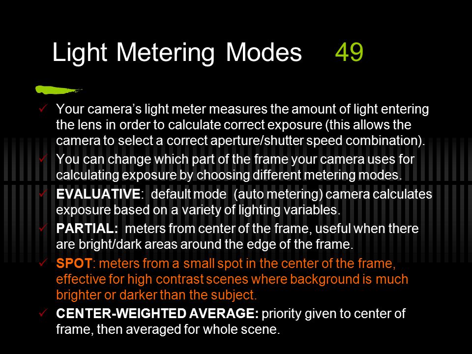 Light Metering Modes49 Your camera’s light meter measures the amount of light entering the lens in order to calculate correct exposure (this allows the camera to select a correct aperture/shutter speed combination).