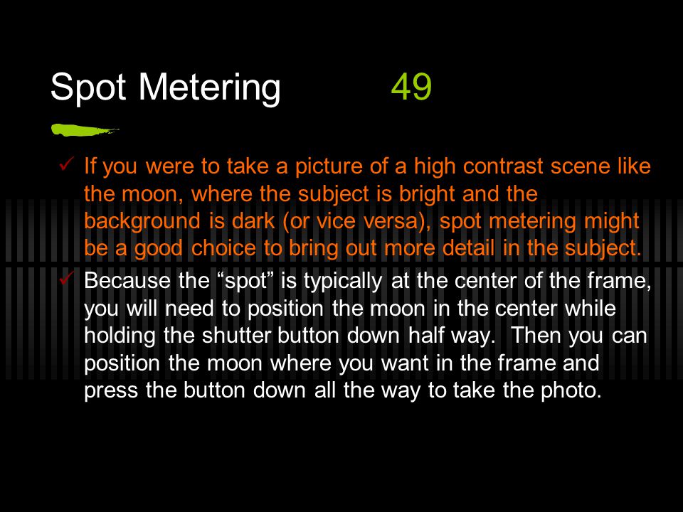 Spot Metering49 If you were to take a picture of a high contrast scene like the moon, where the subject is bright and the background is dark (or vice versa), spot metering might be a good choice to bring out more detail in the subject.