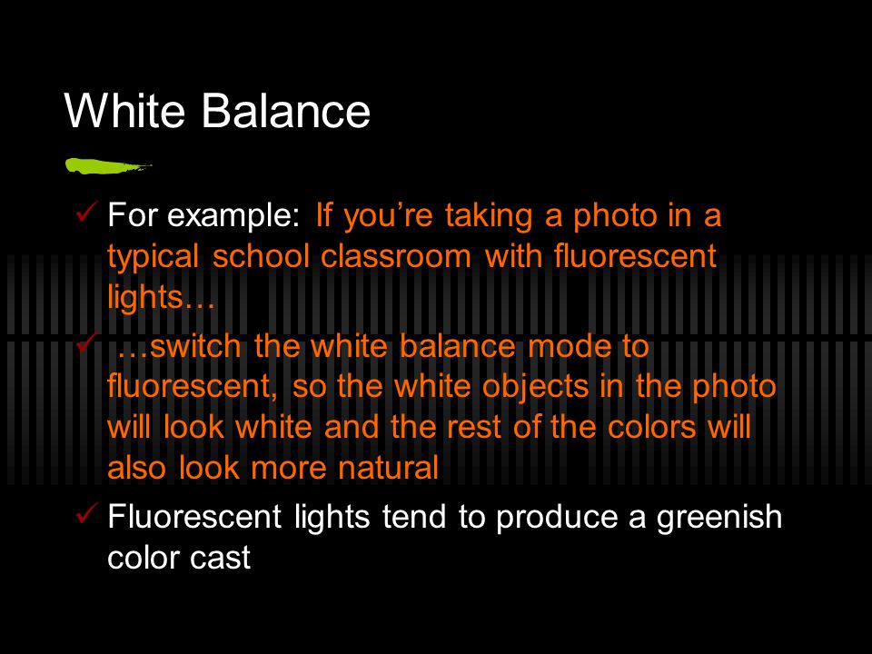 White Balance For example: If you’re taking a photo in a typical school classroom with fluorescent lights… …switch the white balance mode to fluorescent, so the white objects in the photo will look white and the rest of the colors will also look more natural Fluorescent lights tend to produce a greenish color cast