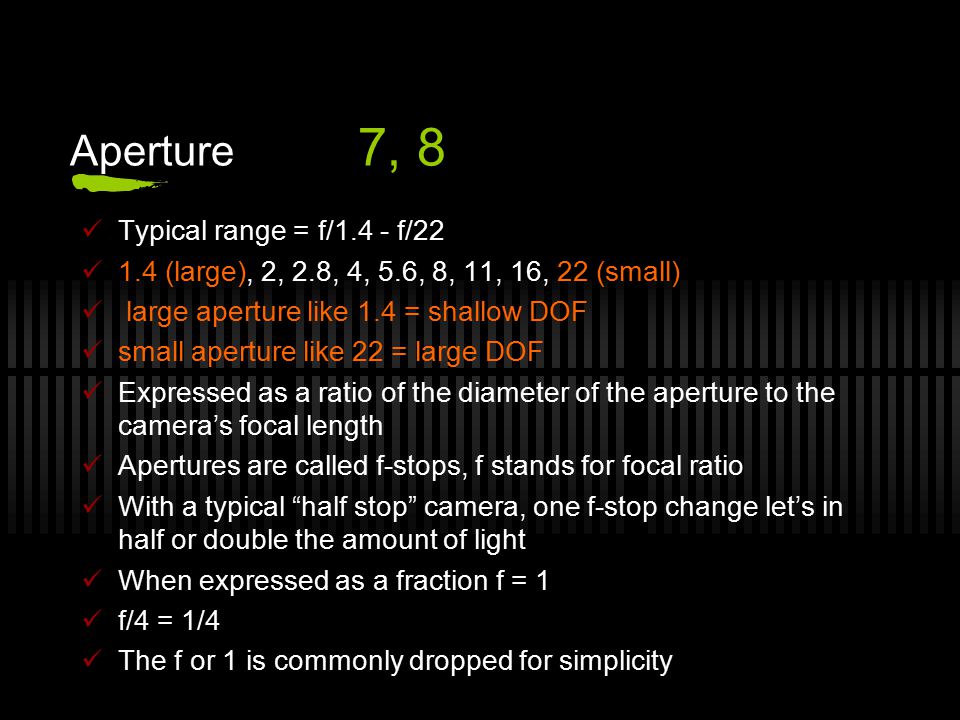 Aperture 7, 8 Typical range = f/1.4 - f/ (large), 2, 2.8, 4, 5.6, 8, 11, 16, 22 (small) large aperture like 1.4 = shallow DOF small aperture like 22 = large DOF Expressed as a ratio of the diameter of the aperture to the camera’s focal length Apertures are called f-stops, f stands for focal ratio With a typical half stop camera, one f-stop change let’s in half or double the amount of light When expressed as a fraction f = 1 f/4 = 1/4 The f or 1 is commonly dropped for simplicity