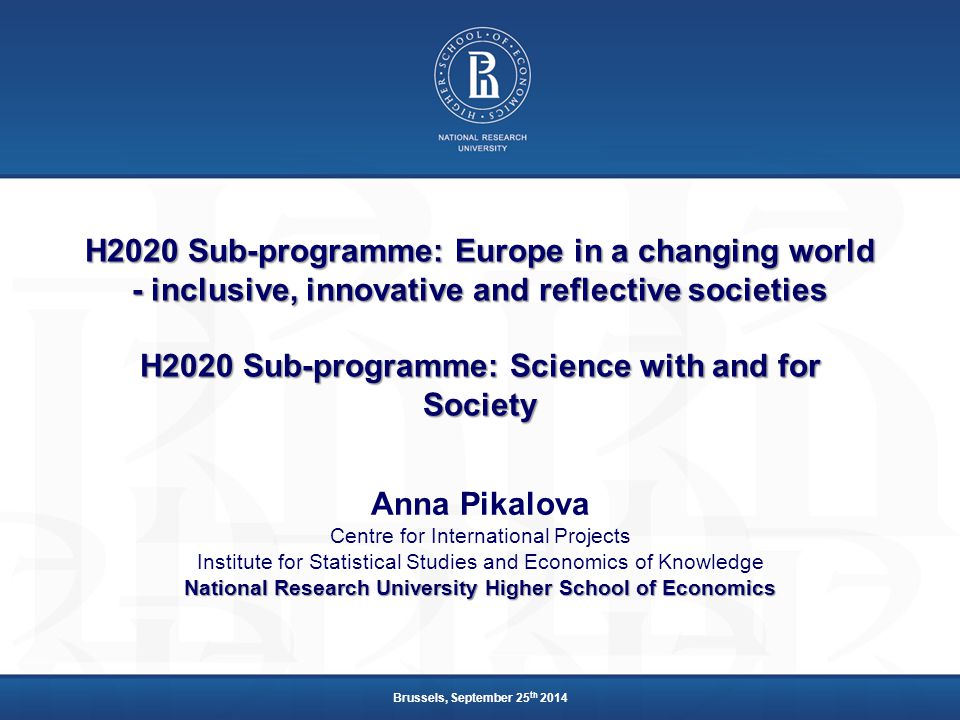 H2020 Sub-programme: Europe in a changing world - inclusive, innovative and reflective societies H2020 Sub-programme: Science with and for Society Anna Pikalova Centre for International Projects Institute for Statistical Studies and Economics of Knowledge National Research University Higher School of Economics Brussels, September 25 th 2014