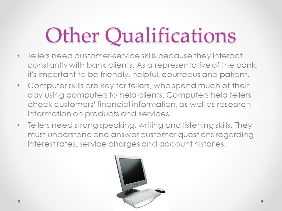 Other Qualifications Tellers need customer-service skills because they interact constantly with bank clients.