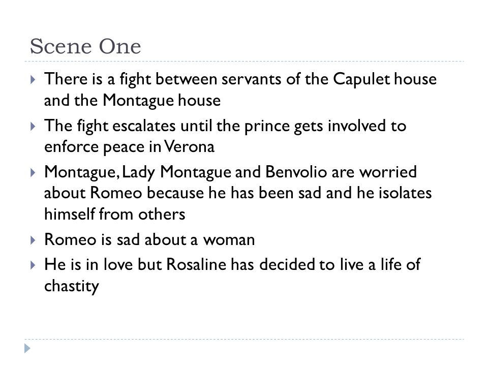 Scene One  There is a fight between servants of the Capulet house and the Montague house  The fight escalates until the prince gets involved to enforce peace in Verona  Montague, Lady Montague and Benvolio are worried about Romeo because he has been sad and he isolates himself from others  Romeo is sad about a woman  He is in love but Rosaline has decided to live a life of chastity