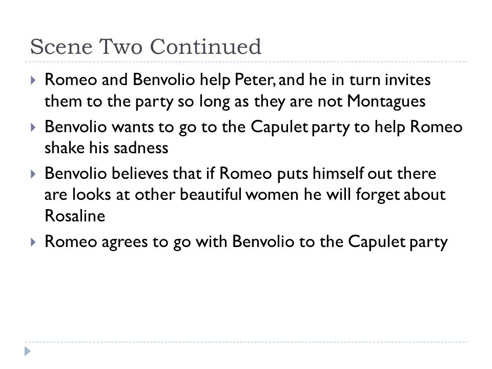 Scene Two Continued  Romeo and Benvolio help Peter, and he in turn invites them to the party so long as they are not Montagues  Benvolio wants to go to the Capulet party to help Romeo shake his sadness  Benvolio believes that if Romeo puts himself out there are looks at other beautiful women he will forget about Rosaline  Romeo agrees to go with Benvolio to the Capulet party