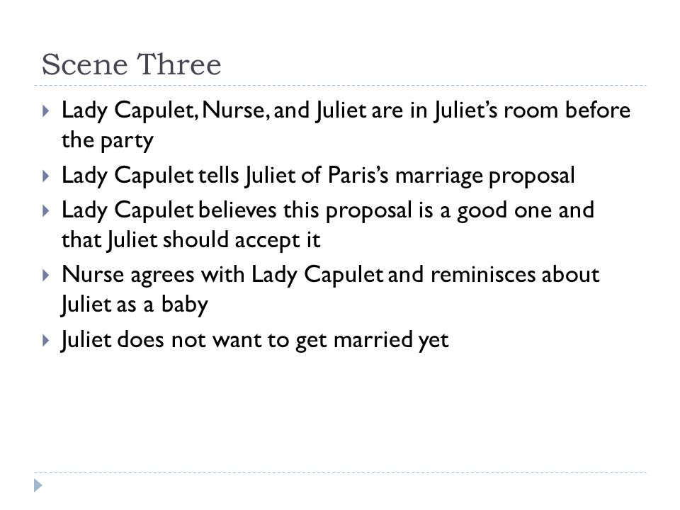 Scene Three  Lady Capulet, Nurse, and Juliet are in Juliet’s room before the party  Lady Capulet tells Juliet of Paris’s marriage proposal  Lady Capulet believes this proposal is a good one and that Juliet should accept it  Nurse agrees with Lady Capulet and reminisces about Juliet as a baby  Juliet does not want to get married yet