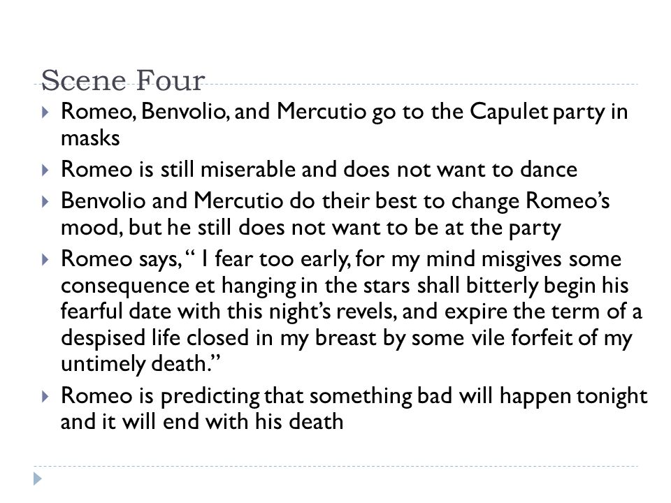 Scene Four  Romeo, Benvolio, and Mercutio go to the Capulet party in masks  Romeo is still miserable and does not want to dance  Benvolio and Mercutio do their best to change Romeo’s mood, but he still does not want to be at the party  Romeo says, I fear too early, for my mind misgives some consequence et hanging in the stars shall bitterly begin his fearful date with this night’s revels, and expire the term of a despised life closed in my breast by some vile forfeit of my untimely death.  Romeo is predicting that something bad will happen tonight and it will end with his death