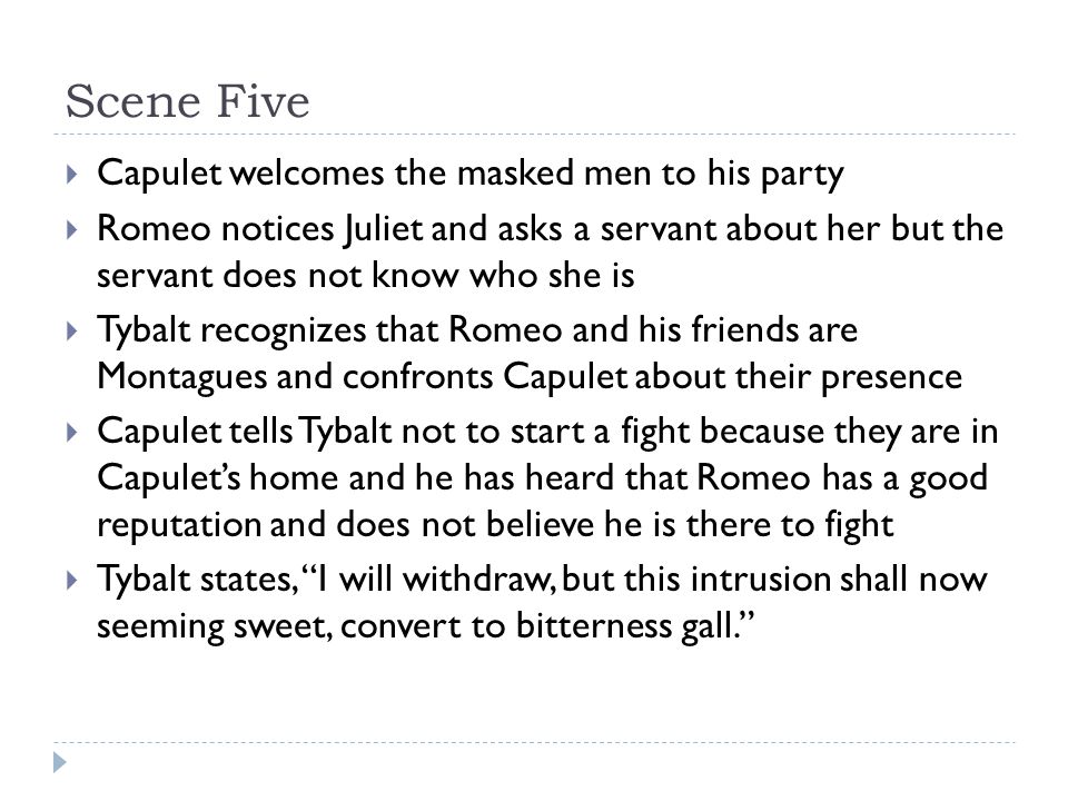 Scene Five  Capulet welcomes the masked men to his party  Romeo notices Juliet and asks a servant about her but the servant does not know who she is  Tybalt recognizes that Romeo and his friends are Montagues and confronts Capulet about their presence  Capulet tells Tybalt not to start a fight because they are in Capulet’s home and he has heard that Romeo has a good reputation and does not believe he is there to fight  Tybalt states, I will withdraw, but this intrusion shall now seeming sweet, convert to bitterness gall.