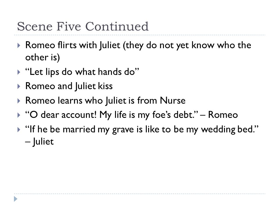 Scene Five Continued  Romeo flirts with Juliet (they do not yet know who the other is)  Let lips do what hands do  Romeo and Juliet kiss  Romeo learns who Juliet is from Nurse  O dear account.