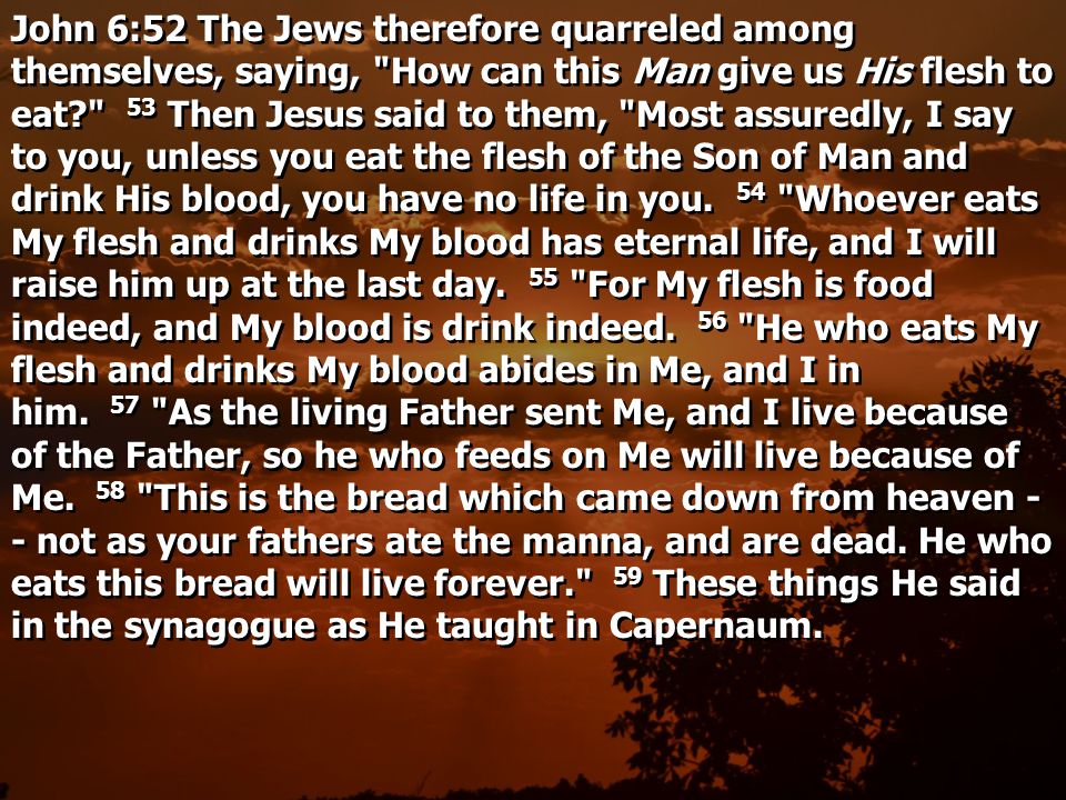 John 6:52 The Jews therefore quarreled among themselves, saying, How can this Man give us His flesh to eat 53 Then Jesus said to them, Most assuredly, I say to you, unless you eat the flesh of the Son of Man and drink His blood, you have no life in you.