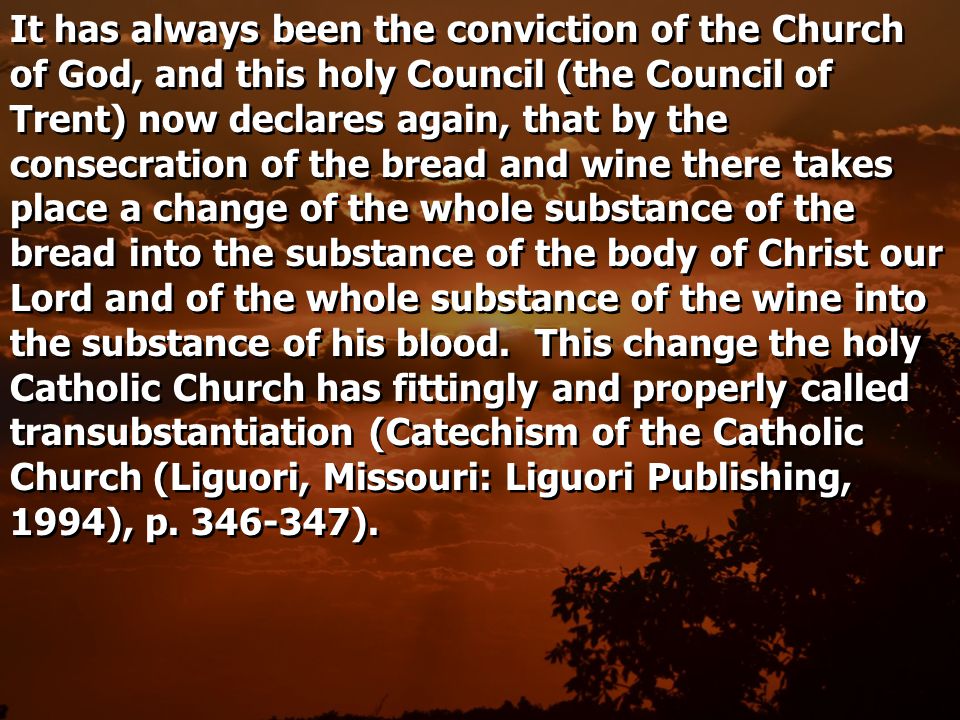 It has always been the conviction of the Church of God, and this holy Council (the Council of Trent) now declares again, that by the consecration of the bread and wine there takes place a change of the whole substance of the bread into the substance of the body of Christ our Lord and of the whole substance of the wine into the substance of his blood.