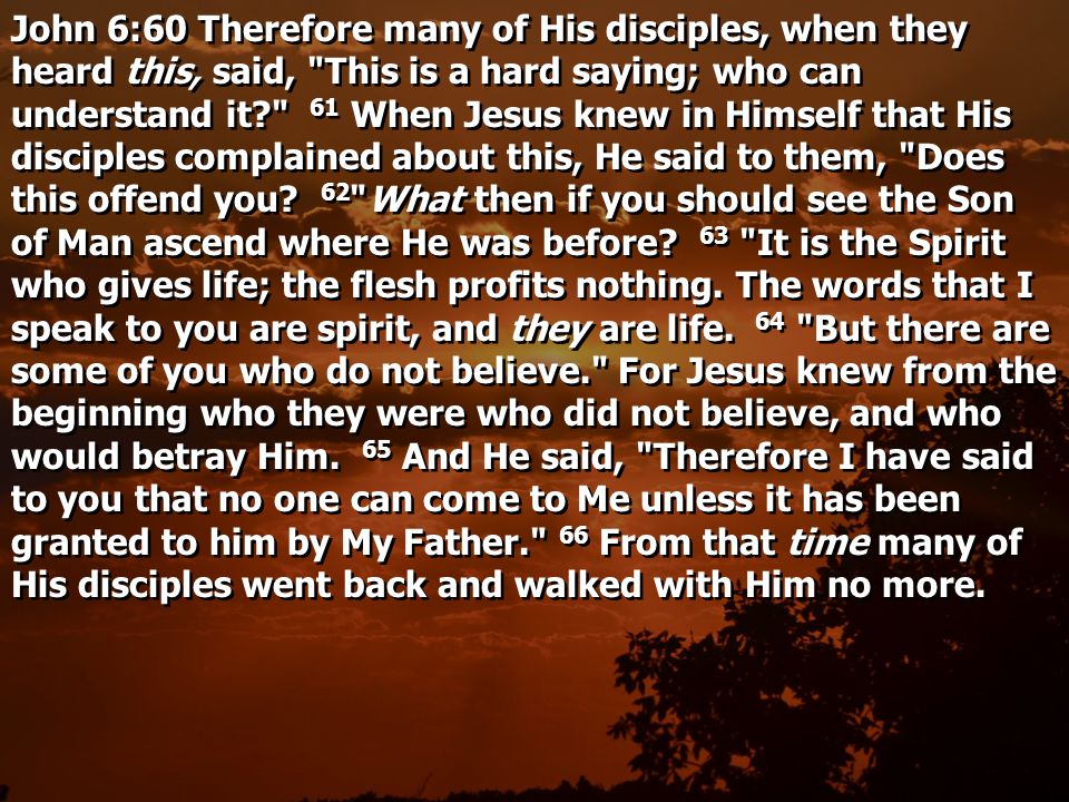 John 6:60 Therefore many of His disciples, when they heard this, said, This is a hard saying; who can understand it 61 When Jesus knew in Himself that His disciples complained about this, He said to them, Does this offend you.