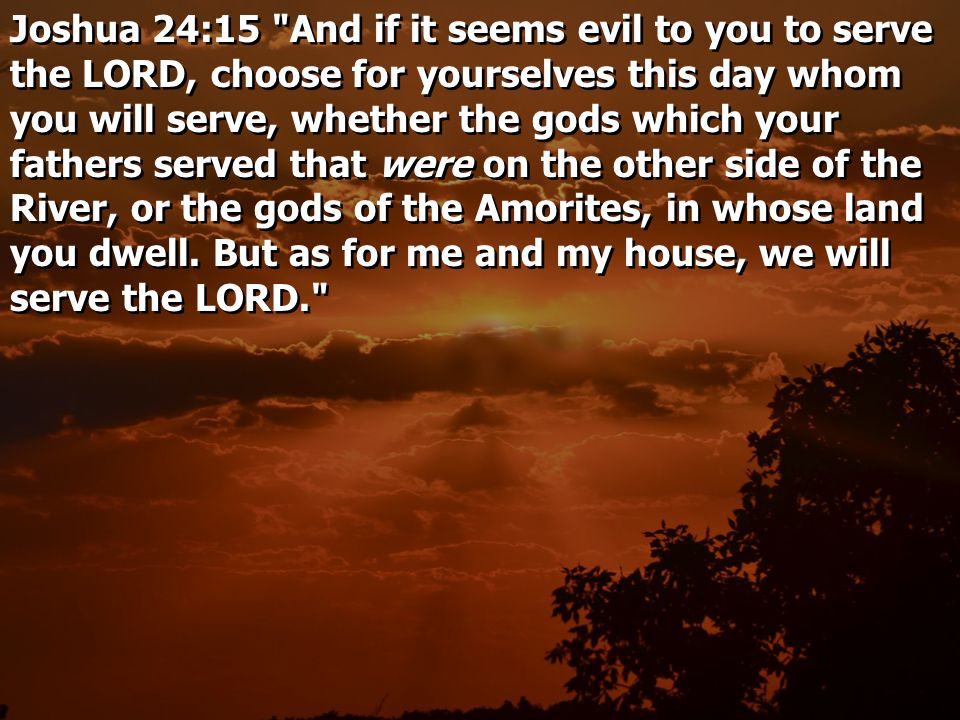 Joshua 24:15 And if it seems evil to you to serve the LORD, choose for yourselves this day whom you will serve, whether the gods which your fathers served that were on the other side of the River, or the gods of the Amorites, in whose land you dwell.
