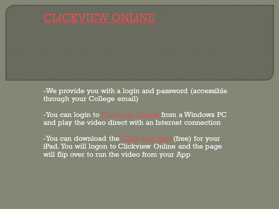 CLICKVIEW ONLINE -We provide you with a login and password (accessible through your College  ) -You can login to Clickview Online from a Windows PC and play the video direct with an Internet connectionClickview Online -You can download the Clickview App (free) for your iPad.