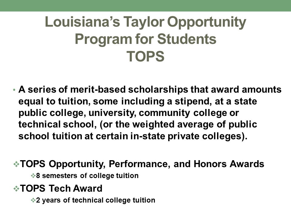 Louisiana’s Taylor Opportunity Program for Students TOPS A series of merit-based scholarships that award amounts equal to tuition, some including a stipend, at a state public college, university, community college or technical school, (or the weighted average of public school tuition at certain in-state private colleges).