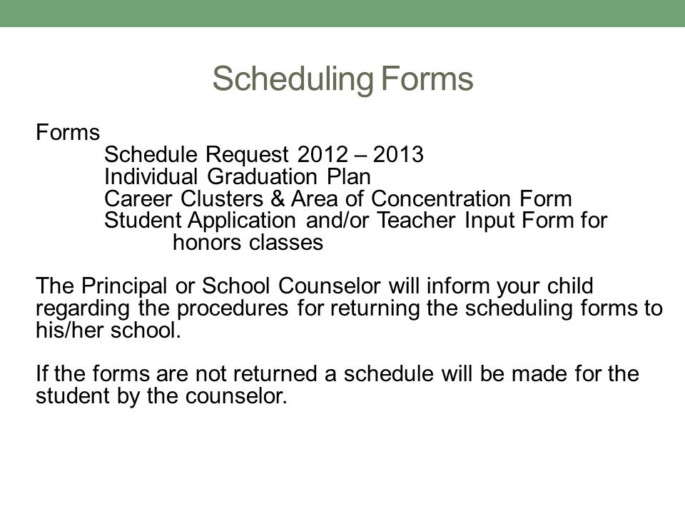 Scheduling Forms Forms Schedule Request 2012 – 2013 Individual Graduation Plan Career Clusters & Area of Concentration Form Student Application and/or Teacher Input Form for honors classes The Principal or School Counselor will inform your child regarding the procedures for returning the scheduling forms to his/her school.