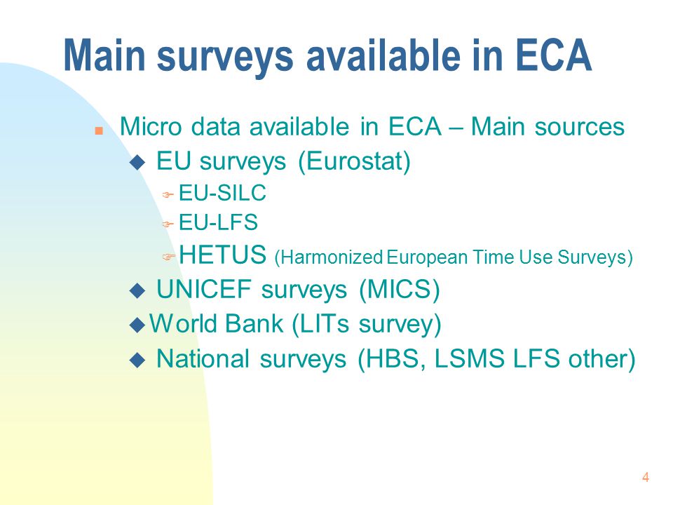 4 Main surveys available in ECA n Micro data available in ECA – Main sources u EU surveys (Eurostat) F EU-SILC F EU-LFS F HETUS (Harmonized European Time Use Surveys) u UNICEF surveys (MICS) u World Bank (LITs survey) u National surveys (HBS, LSMS LFS other)