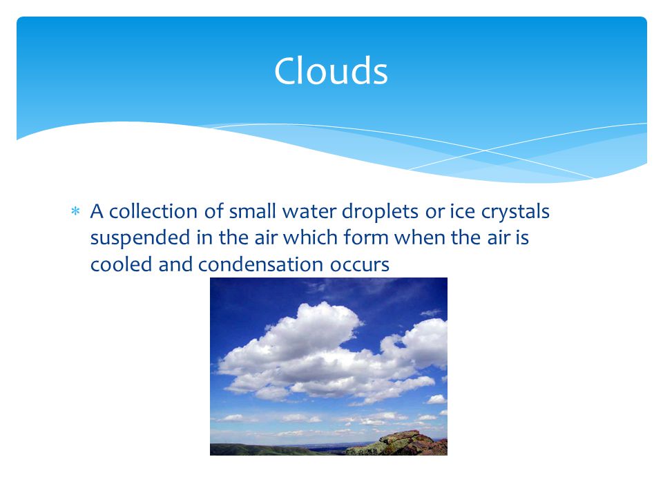  A collection of small water droplets or ice crystals suspended in the air which form when the air is cooled and condensation occurs Clouds