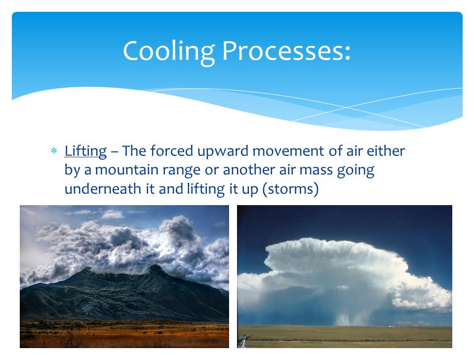  Lifting – The forced upward movement of air either by a mountain range or another air mass going underneath it and lifting it up (storms) Cooling Processes: