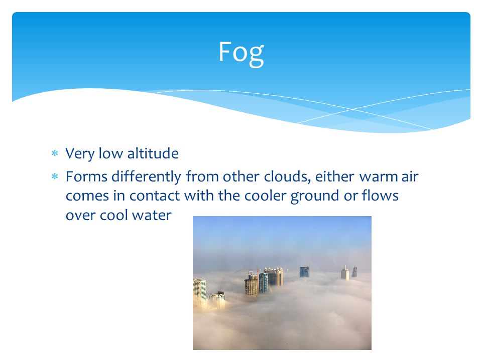  Very low altitude  Forms differently from other clouds, either warm air comes in contact with the cooler ground or flows over cool water Fog