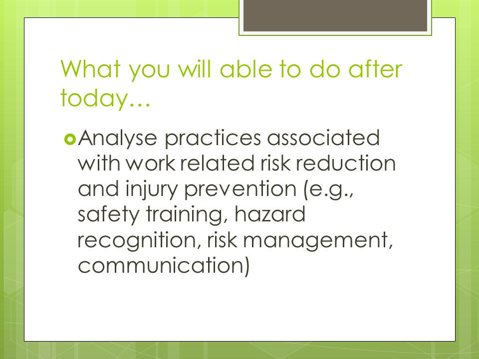 What you will able to do after today…  Analyse practices associated with work related risk reduction and injury prevention (e.g., safety training, hazard recognition, risk management, communication)