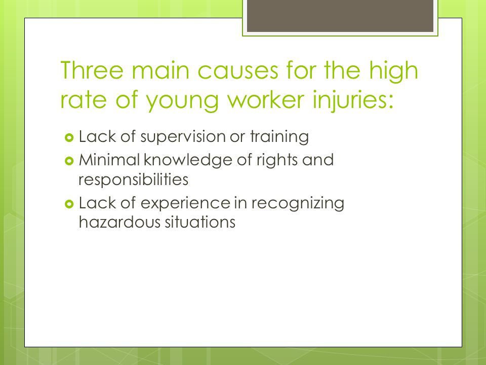 Three main causes for the high rate of young worker injuries:  Lack of supervision or training  Minimal knowledge of rights and responsibilities  Lack of experience in recognizing hazardous situations