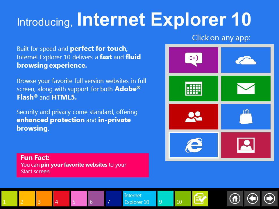Built for speed and perfect for touch, Internet Explorer 10 delivers a fast and fluid browsing experience.