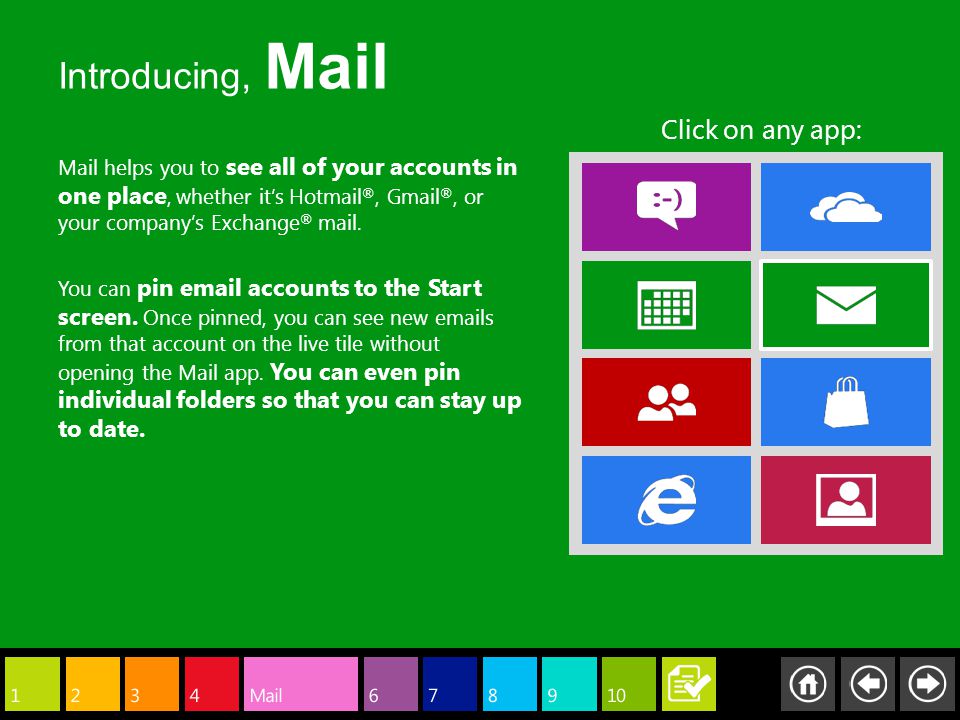 Mail helps you to see all of your accounts in one place, whether it’s Hotmail ®, Gmail ®, or your company’s Exchange ® mail.