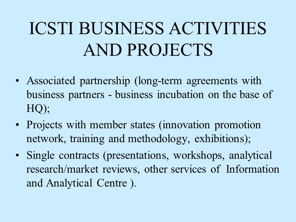 ICSTI BUSINESS ACTIVITIES AND PROJECTS Associated partnership (long-term agreements with business partners - business incubation on the base of HQ); Projects with member states (innovation promotion network, training and methodology, exhibitions); Single contracts (presentations, workshops, analytical research/market reviews, other services of Information and Analytical Centre ).