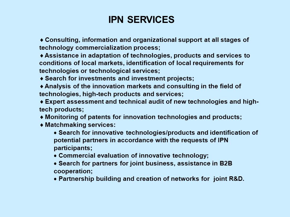 Consulting, information and organizational support at all stages of technology commercialization process;  Assistance in adaptation of technologies, products and services to conditions of local markets, identification of local requirements for technologies or technological services;  Search for investments and investment projects;  Analysis of the innovation markets and consulting in the field of technologies, high-tech products and services;  Expert assessment and technical audit of new technologies and high- tech products;  Monitoring of patents for innovation technologies and products;  Matchmaking services:  Search for innovative technologies/products and identification of potential partners in accordance with the requests of IPN participants;  Commercial evaluation of innovative technology;  Search for partners for joint business, assistance in B2B cooperation;  Partnership building and creation of networks for joint R&D.