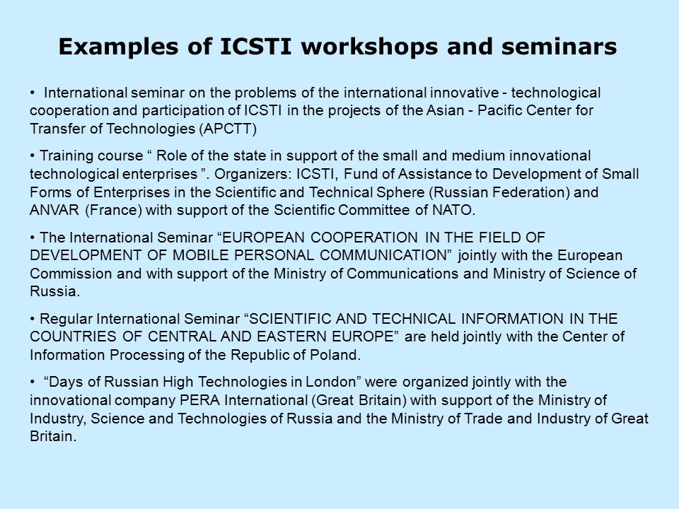 Examples of ICSTI workshops and seminars International seminar on the problems of the international innovative - technological cooperation and participation of ICSTI in the projects of the Asian - Pacific Center for Transfer of Technologies (АРСТТ) Training course Role of the state in support of the small and medium innovational technological enterprises .