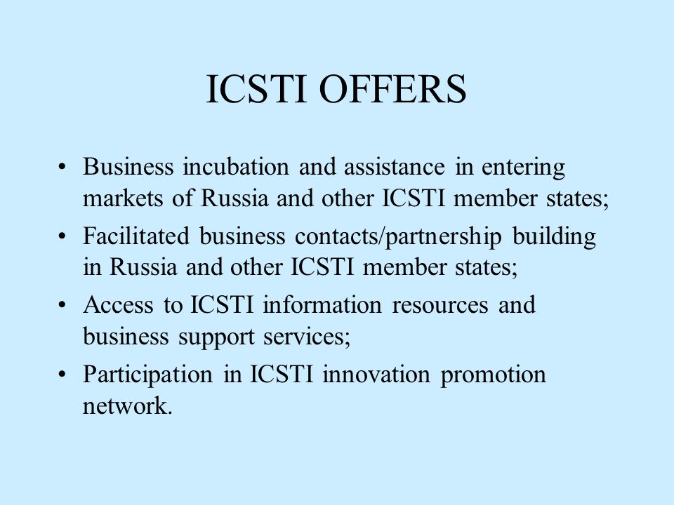 ICSTI OFFERS Business incubation and assistance in entering markets of Russia and other ICSTI member states; Facilitated business contacts/partnership building in Russia and other ICSTI member states; Access to ICSTI information resources and business support services; Participation in ICSTI innovation promotion network.