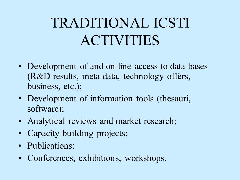 TRADITIONAL ICSTI ACTIVITIES Development of and on-line access to data bases (R&D results, meta-data, technology offers, business, etc.); Development of information tools (thesauri, software); Analytical reviews and market research; Capacity-building projects; Publications; Conferences, exhibitions, workshops.