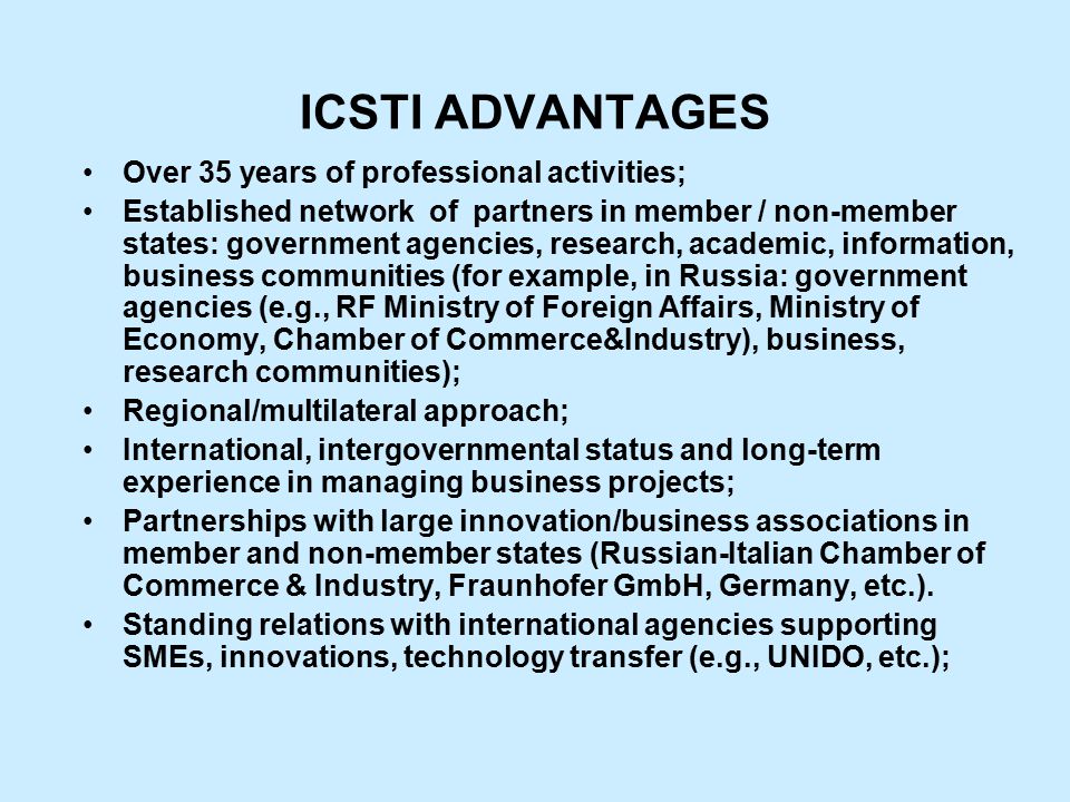 ICSTI ADVANTAGES Over 35 years of professional activities; Established network of partners in member / non-member states: government agencies, research, academic, information, business communities (for example, in Russia: government agencies (e.g., RF Ministry of Foreign Affairs, Ministry of Economy, Chamber of Commerce&Industry), business, research communities); Regional/multilateral approach; International, intergovernmental status and long-term experience in managing business projects; Partnerships with large innovation/business associations in member and non-member states (Russian-Italian Chamber of Commerce & Industry, Fraunhofer GmbH, Germany, etc.).