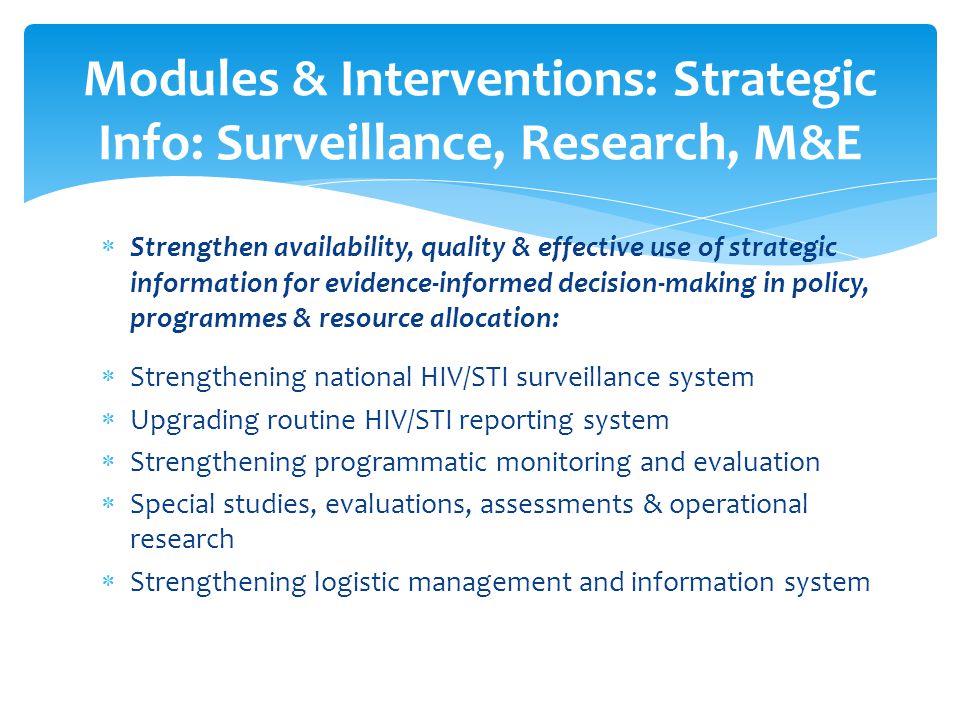  Strengthen availability, quality & effective use of strategic information for evidence-informed decision-making in policy, programmes & resource allocation:  Strengthening national HIV/STI surveillance system  Upgrading routine HIV/STI reporting system  Strengthening programmatic monitoring and evaluation  Special studies, evaluations, assessments & operational research  Strengthening logistic management and information system Modules & Interventions: Strategic Info: Surveillance, Research, M&E