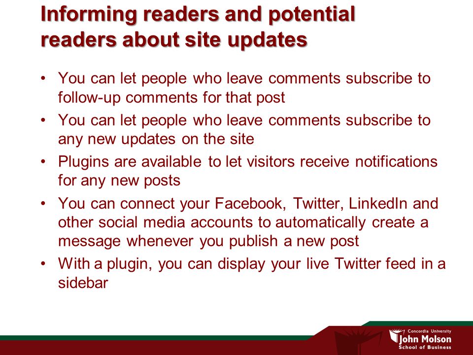 Informing readers and potential readers about site updates You can let people who leave comments subscribe to follow-up comments for that post You can let people who leave comments subscribe to any new updates on the site Plugins are available to let visitors receive notifications for any new posts You can connect your Facebook, Twitter, LinkedIn and other social media accounts to automatically create a message whenever you publish a new post With a plugin, you can display your live Twitter feed in a sidebar