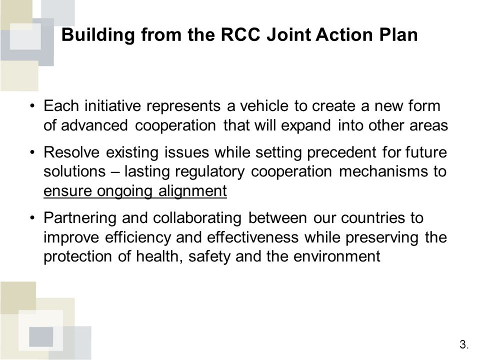 Building from the RCC Joint Action Plan Each initiative represents a vehicle to create a new form of advanced cooperation that will expand into other areas Resolve existing issues while setting precedent for future solutions – lasting regulatory cooperation mechanisms to ensure ongoing alignment Partnering and collaborating between our countries to improve efficiency and effectiveness while preserving the protection of health, safety and the environment 3.