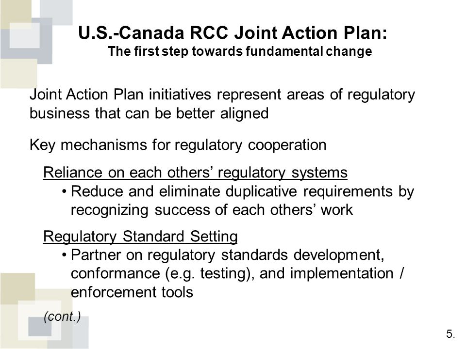 U.S.-Canada RCC Joint Action Plan: The first step towards fundamental change Joint Action Plan initiatives represent areas of regulatory business that can be better aligned Key mechanisms for regulatory cooperation Reliance on each others’ regulatory systems Reduce and eliminate duplicative requirements by recognizing success of each others’ work Regulatory Standard Setting Partner on regulatory standards development, conformance (e.g.