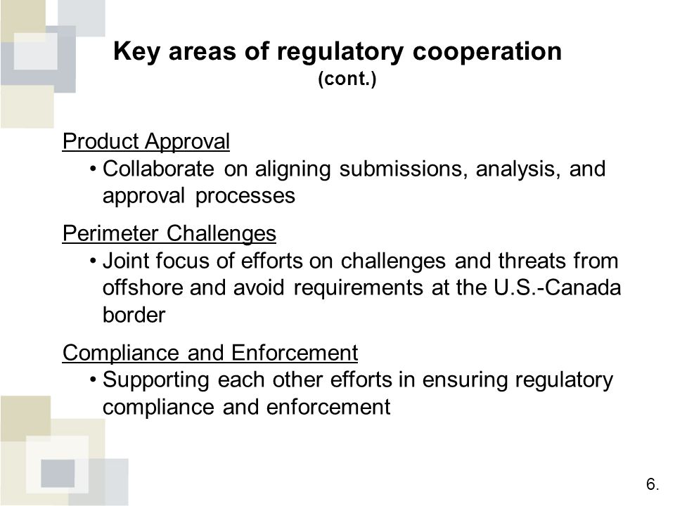 Key areas of regulatory cooperation (cont.) Product Approval Collaborate on aligning submissions, analysis, and approval processes Perimeter Challenges Joint focus of efforts on challenges and threats from offshore and avoid requirements at the U.S.-Canada border Compliance and Enforcement Supporting each other efforts in ensuring regulatory compliance and enforcement 6.
