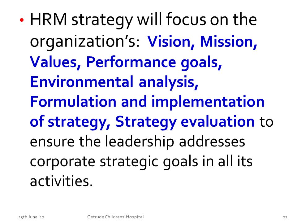 HRM strategy will focus on the organization’s: Vision, Mission, Values, Performance goals, Environmental analysis, Formulation and implementation of strategy, Strategy evaluation to ensure the leadership addresses corporate strategic goals in all its activities.