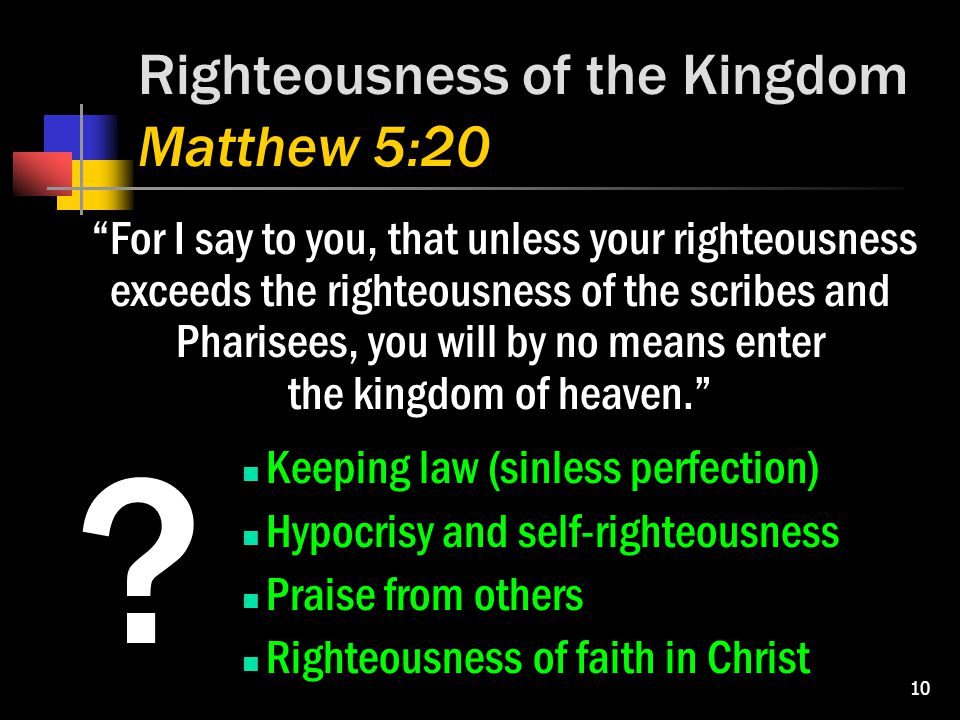 10 Righteousness of the Kingdom Matthew 5:20 For I say to you, that unless your righteousness exceeds the righteousness of the scribes and Pharisees, you will by no means enter the kingdom of heaven. Keeping law (sinless perfection) Hypocrisy and self-righteousness Praise from others Righteousness of faith in Christ