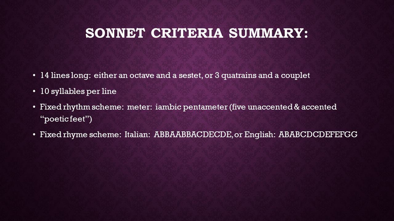 SONNET CRITERIA SUMMARY: 14 lines long: either an octave and a sestet, or 3 quatrains and a couplet 10 syllables per line Fixed rhythm scheme: meter: iambic pentameter (five unaccented & accented poetic feet ) Fixed rhyme scheme: Italian: ABBAABBACDECDE, or English: ABABCDCDEFEFGG