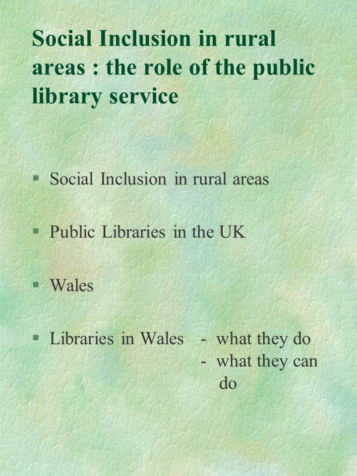 Social Inclusion in rural areas : the role of the public library service §Social Inclusion in rural areas §Public Libraries in the UK §Wales §Libraries in Wales - what they do - what they can do