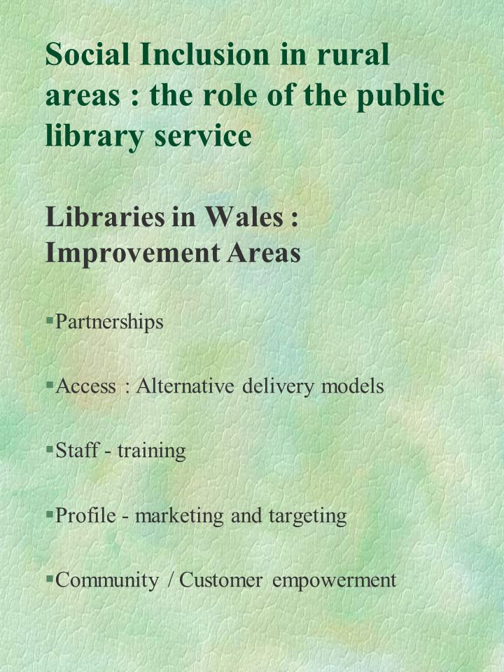 Social Inclusion in rural areas : the role of the public library service Libraries in Wales : Improvement Areas §Partnerships §Access : Alternative delivery models §Staff - training §Profile - marketing and targeting §Community / Customer empowerment