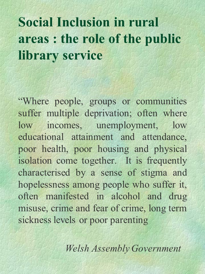 Social Inclusion in rural areas : the role of the public library service Where people, groups or communities suffer multiple deprivation; often where low incomes, unemployment, low educational attainment and attendance, poor health, poor housing and physical isolation come together.