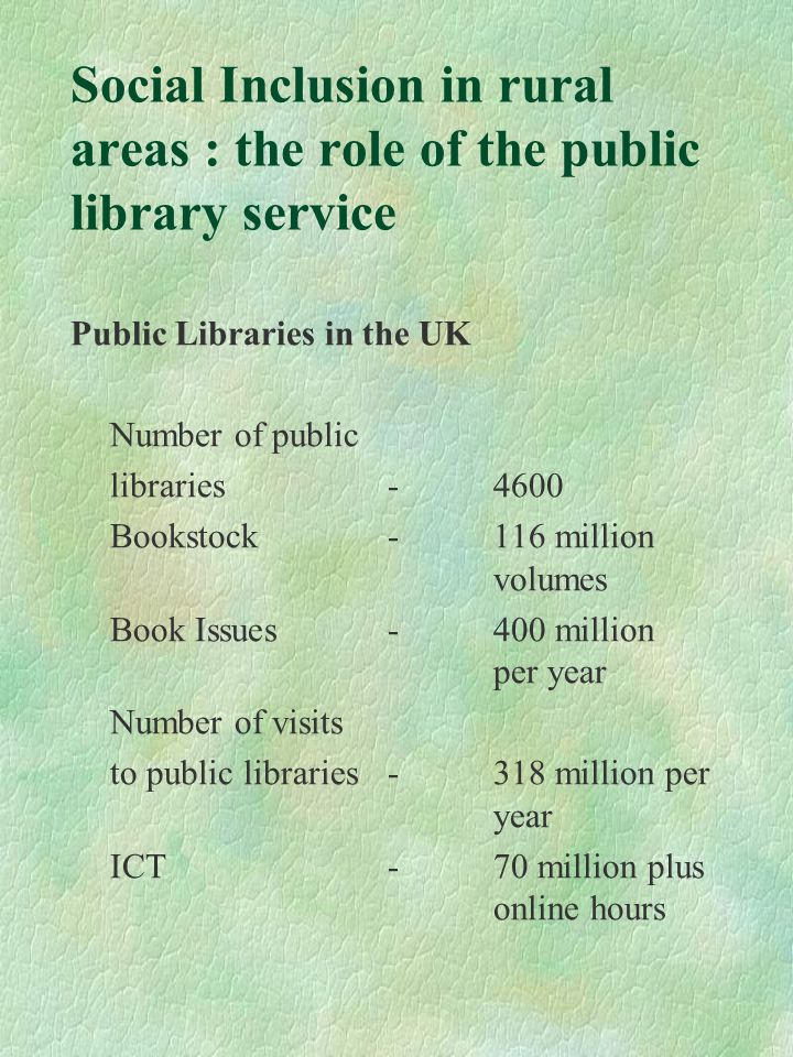 Social Inclusion in rural areas : the role of the public library service Public Libraries in the UK Number of public libraries-4600 Bookstock-116 million volumes Book Issues-400 million per year Number of visits to public libraries-318 million per year ICT-70 million plus online hours