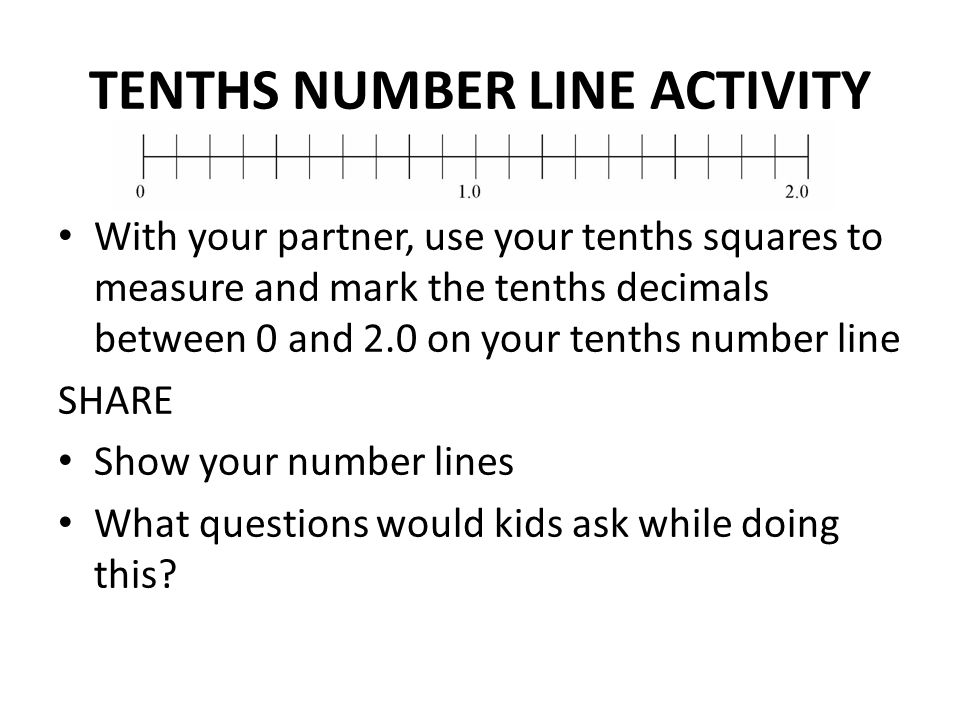 TENTHS NUMBER LINE ACTIVITY With your partner, use your tenths squares to measure and mark the tenths decimals between 0 and 2.0 on your tenths number line SHARE Show your number lines What questions would kids ask while doing this