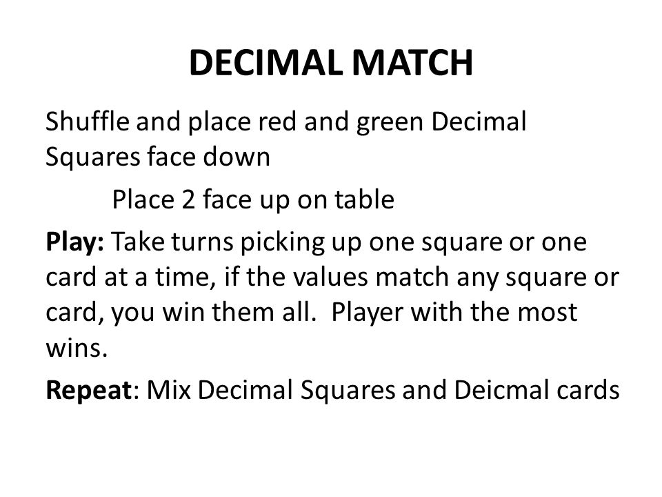 DECIMAL MATCH Shuffle and place red and green Decimal Squares face down Place 2 face up on table Play: Take turns picking up one square or one card at a time, if the values match any square or card, you win them all.