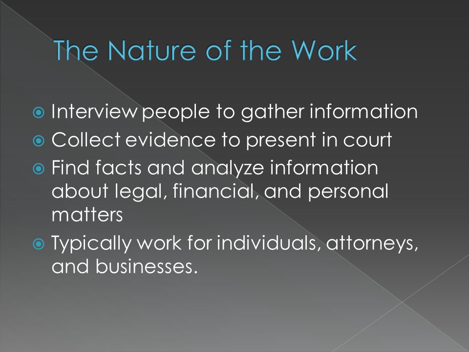  Interview people to gather information  Collect evidence to present in court  Find facts and analyze information about legal, financial, and personal matters  Typically work for individuals, attorneys, and businesses.