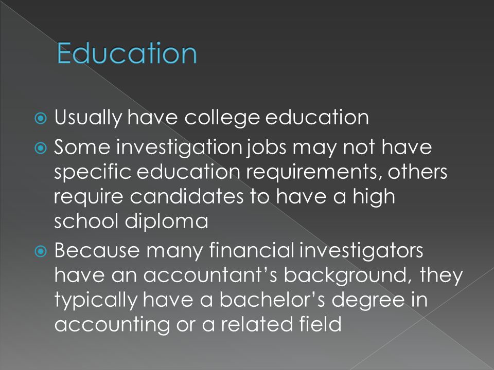  Usually have college education  Some investigation jobs may not have specific education requirements, others require candidates to have a high school diploma  Because many financial investigators have an accountant’s background, they typically have a bachelor’s degree in accounting or a related field